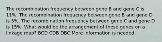 The recombination frequency between gene B and gene C is 11%. The recombination frequency between gene B and gene D is 5%. The recombination frequency between gene C and gene D is 15%. What would be the arrangement of these genes on a linkage map? BCD CDB DBC More information is needed.