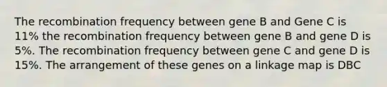 The recombination frequency between gene B and Gene C is 11% the recombination frequency between gene B and gene D is 5%. The recombination frequency between gene C and gene D is 15%. The arrangement of these genes on a linkage map is DBC