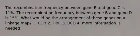 The recombination frequency between gene B and gene C is 11%. The recombination frequency between gene B and gene D is 15%. What would be the arrangement of these genes on a linkage map? 1. CDB 2. DBC 3. BCD 4. more information is needed