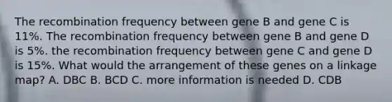 The recombination frequency between gene B and gene C is 11%. The recombination frequency between gene B and gene D is 5%. the recombination frequency between gene C and gene D is 15%. What would the arrangement of these genes on a linkage map? A. DBC B. BCD C. more information is needed D. CDB