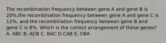 The recombination frequency between gene A and gene B is 20%,the recombination frequency between gene A and gene C is 12%, and the recombination frequency between gene B and gene C is 8%. Which is the correct arrangement of these genes? A. ABC B. ACB C. BAC D.CAB E. CBA