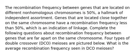 The recombination frequency between genes that are located on different nonhomologous chromosomes is 50%, a hallmark of independent assortment. Genes that are located close together on the same chromosome have a recombination frequency less than 50%, which is an indication of linkage. Complete the following questions about recombination frequency between genes that are far apart on the same chromosome. Four types of double crossover (DCO) meioses are pictured below. What is the average recombination frequency seen in DCO meioses?