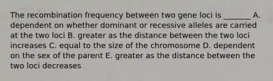 The recombination frequency between two gene loci is _______ A. dependent on whether dominant or recessive alleles are carried at the two loci B. greater as the distance between the two loci increases C. equal to the size of the chromosome D. dependent on the sex of the parent E. greater as the distance between the two loci decreases