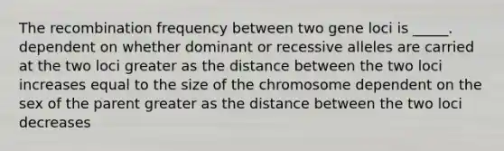 The recombination frequency between two gene loci is _____. dependent on whether dominant or recessive alleles are carried at the two loci greater as the distance between the two loci increases equal to the size of the chromosome dependent on the sex of the parent greater as the distance between the two loci decreases