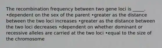 The recombination frequency between two gene loci is _____. •dependent on the sex of the parent •greater as the distance between the two loci increases •greater as the distance between the two loci decreases •dependent on whether dominant or recessive alleles are carried at the two loci •equal to the size of the chromosome