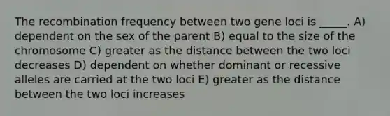 The recombination frequency between two gene loci is _____. A) dependent on the sex of the parent B) equal to the size of the chromosome C) greater as the distance between the two loci decreases D) dependent on whether dominant or recessive alleles are carried at the two loci E) greater as the distance between the two loci increases