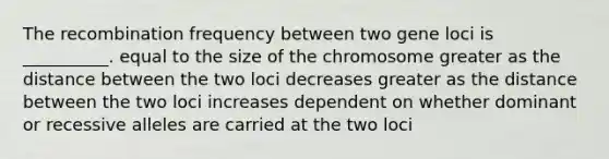 The recombination frequency between two gene loci is __________. equal to the size of the chromosome greater as the distance between the two loci decreases greater as the distance between the two loci increases dependent on whether dominant or recessive alleles are carried at the two loci