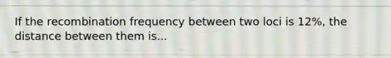 If the recombination frequency between two loci is 12%, the distance between them is...