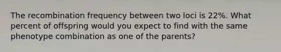 The recombination frequency between two loci is 22%. What percent of offspring would you expect to find with the same phenotype combination as one of the parents?