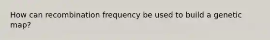 How can recombination frequency be used to build a genetic map?