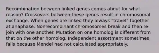 Recombination between linked genes comes about for what reason? Crossovers between these genes result in chromosomal exchange. When genes are linked they always "travel" together at anaphase. Nonrecombinant chromosomes break and then re-join with one another. Mutation on one homolog is different from that on the other homolog. Independent assortment sometimes fails because Mendel had not calculated appropriately.