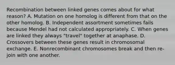 Recombination between linked genes comes about for what reason? A. Mutation on one homolog is different from that on the other homolog. B. Independent assortment sometimes fails because Mendel had not calculated appropriately. C. When genes are linked they always "travel" together at anaphase. D. Crossovers between these genes result in chromosomal exchange. E. Nonrecombinant chromosomes break and then re-join with one another.