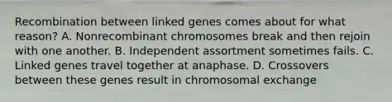 Recombination between linked genes comes about for what reason? A. Nonrecombinant chromosomes break and then rejoin with one another. B. Independent assortment sometimes fails. C. Linked genes travel together at anaphase. D. Crossovers between these genes result in chromosomal exchange