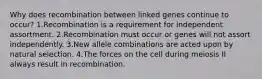 Why does recombination between linked genes continue to occur? 1.Recombination is a requirement for independent assortment. 2.Recombination must occur or genes will not assort independently. 3.New allele combinations are acted upon by natural selection. 4.The forces on the cell during meiosis II always result in recombination.