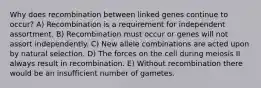 Why does recombination between linked genes continue to occur? A) Recombination is a requirement for independent assortment. B) Recombination must occur or genes will not assort independently. C) New allele combinations are acted upon by natural selection. D) The forces on the cell during meiosis II always result in recombination. E) Without recombination there would be an insufficient number of gametes.