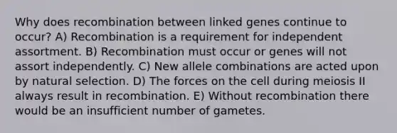 Why does recombination between linked genes continue to occur? A) Recombination is a requirement for independent assortment. B) Recombination must occur or genes will not assort independently. C) New allele combinations are acted upon by natural selection. D) The forces on the cell during meiosis II always result in recombination. E) Without recombination there would be an insufficient number of gametes.