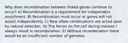 Why does recombination between linked genes continue to occur? A) Recombination is a requirement for independent assortment. B) Recombination must occur or genes will not assort independently. C) New allele combinations are acted upon by natural selection. D) The forces on the cell during meiosis I always result in recombination. E) Without recombination there would be an insufficient number of gametes.