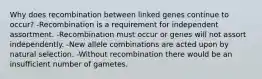 Why does recombination between linked genes continue to occur? -Recombination is a requirement for independent assortment. -Recombination must occur or genes will not assort independently. -New allele combinations are acted upon by natural selection. -Without recombination there would be an insufficient number of gametes.