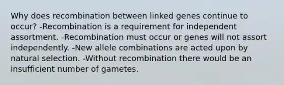 Why does recombination between linked genes continue to occur? -Recombination is a requirement for independent assortment. -Recombination must occur or genes will not assort independently. -New allele combinations are acted upon by natural selection. -Without recombination there would be an insufficient number of gametes.