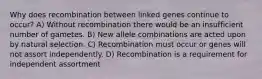 Why does recombination between linked genes continue to occur? A) Without recombination there would be an insufficient number of gametes. B) New allele combinations are acted upon by natural selection. C) Recombination must occur or genes will not assort independently. D) Recombination is a requirement for independent assortment