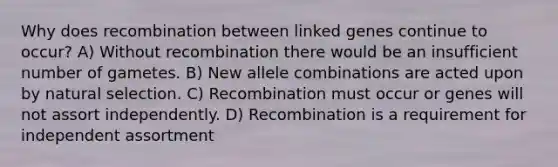 Why does recombination between linked genes continue to occur? A) Without recombination there would be an insufficient number of gametes. B) New allele combinations are acted upon by natural selection. C) Recombination must occur or genes will not assort independently. D) Recombination is a requirement for independent assortment