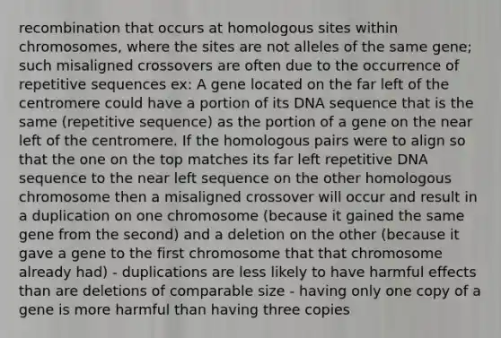 recombination that occurs at homologous sites within chromosomes, where the sites are not alleles of the same gene; such misaligned crossovers are often due to the occurrence of repetitive sequences ex: A gene located on the far left of the centromere could have a portion of its DNA sequence that is the same (repetitive sequence) as the portion of a gene on the near left of the centromere. If the homologous pairs were to align so that the one on the top matches its far left repetitive DNA sequence to the near left sequence on the other homologous chromosome then a misaligned crossover will occur and result in a duplication on one chromosome (because it gained the same gene from the second) and a deletion on the other (because it gave a gene to the first chromosome that that chromosome already had) - duplications are less likely to have harmful effects than are deletions of comparable size - having only one copy of a gene is more harmful than having three copies