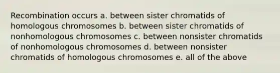 Recombination occurs a. between sister chromatids of homologous chromosomes b. between sister chromatids of nonhomologous chromosomes c. between nonsister chromatids of nonhomologous chromosomes d. between nonsister chromatids of homologous chromosomes e. all of the above