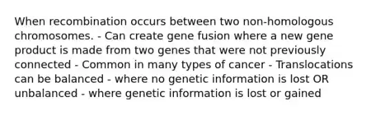 When recombination occurs between two non-homologous chromosomes. - Can create gene fusion where a new gene product is made from two genes that were not previously connected - Common in many types of cancer - Translocations can be balanced - where no genetic information is lost OR unbalanced - where genetic information is lost or gained