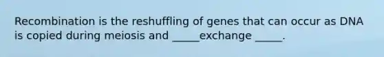 Recombination is the reshuffling of genes that can occur as DNA is copied during meiosis and _____exchange _____.