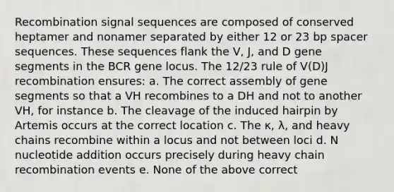 Recombination signal sequences are composed of conserved heptamer and nonamer separated by either 12 or 23 bp spacer sequences. These sequences flank the V, J, and D gene segments in the BCR gene locus. The 12/23 rule of V(D)J recombination ensures: a. The correct assembly of gene segments so that a VH recombines to a DH and not to another VH, for instance b. The cleavage of the induced hairpin by Artemis occurs at the correct location c. The κ, λ, and heavy chains recombine within a locus and not between loci d. N nucleotide addition occurs precisely during heavy chain recombination events e. None of the above correct