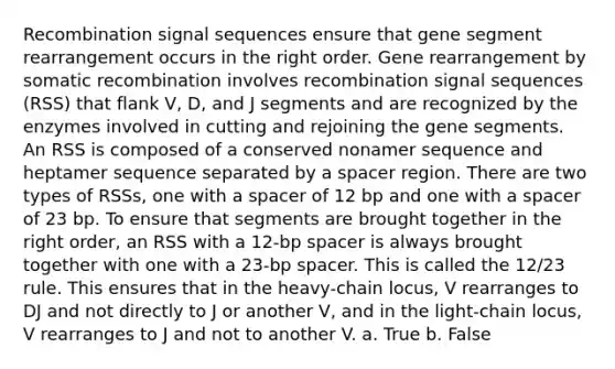 Recombination signal sequences ensure that gene segment rearrangement occurs in the right order. Gene rearrangement by somatic recombination involves recombination signal sequences (RSS) that flank V, D, and J segments and are recognized by the enzymes involved in cutting and rejoining the gene segments. An RSS is composed of a conserved nonamer sequence and heptamer sequence separated by a spacer region. There are two types of RSSs, one with a spacer of 12 bp and one with a spacer of 23 bp. To ensure that segments are brought together in the right order, an RSS with a 12-bp spacer is always brought together with one with a 23-bp spacer. This is called the 12/23 rule. This ensures that in the heavy-chain locus, V rearranges to DJ and not directly to J or another V, and in the light-chain locus, V rearranges to J and not to another V. a. True b. False