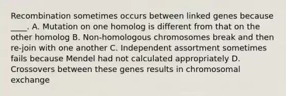 Recombination sometimes occurs between linked genes because ____. A. Mutation on one homolog is different from that on the other homolog B. Non-homologous chromosomes break and then re-join with one another C. Independent assortment sometimes fails because Mendel had not calculated appropriately D. Crossovers between these genes results in chromosomal exchange