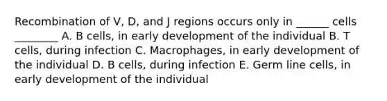 Recombination of V, D, and J regions occurs only in ______ cells ________ A. B cells, in early development of the individual B. T cells, during infection C. Macrophages, in early development of the individual D. B cells, during infection E. Germ line cells, in early development of the individual