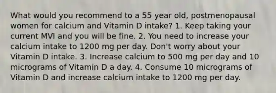 What would you recommend to a 55 year old, postmenopausal women for calcium and Vitamin D intake? 1. Keep taking your current MVI and you will be fine. 2. You need to increase your calcium intake to 1200 mg per day. Don't worry about your Vitamin D intake. 3. Increase calcium to 500 mg per day and 10 micrograms of Vitamin D a day. 4. Consume 10 micrograms of Vitamin D and increase calcium intake to 1200 mg per day.