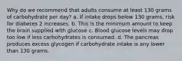 Why do we recommend that adults consume at least 130 grams of carbohydrate per day? a. If intake drops below 130 grams, risk for diabetes 2 increases. b. This is the minimum amount to keep the brain supplied with glucose c. Blood glucose levels may drop too low if less carbohydrates is consumed. d. The pancreas produces excess glycogen if carbohydrate intake is any lower than 130 grams.