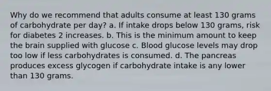 Why do we recommend that adults consume at least 130 grams of carbohydrate per day? a. If intake drops below 130 grams, risk for diabetes 2 increases. b. This is the minimum amount to keep the brain supplied with glucose c. Blood glucose levels may drop too low if less carbohydrates is consumed. d. The pancreas produces excess glycogen if carbohydrate intake is any lower than 130 grams.