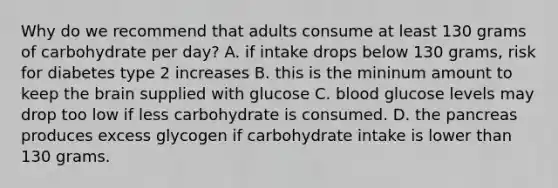 Why do we recommend that adults consume at least 130 grams of carbohydrate per day? A. if intake drops below 130 grams, risk for diabetes type 2 increases B. this is the mininum amount to keep the brain supplied with glucose C. blood glucose levels may drop too low if less carbohydrate is consumed. D. the pancreas produces excess glycogen if carbohydrate intake is lower than 130 grams.