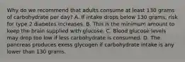 Why do we recommend that adults consume at least 130 grams of carbohydrate per day? A. If intake drops below 130 grams, risk for type 2 diabetes increases. B. This is the minimum amount to keep the brain supplied with glucose. C. Blood glucose levels may drop too low if less carbohydrate is consumed. D. The pancreas produces exess glycogen if carbohydrate intake is any lower than 130 grams.