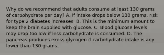 Why do we recommend that adults consume at least 130 grams of carbohydrate per day? A. If intake drops below 130 grams, risk for type 2 diabetes increases. B. This is the minimum amount to keep the brain supplied with glucose. C. Blood glucose levels may drop too low if less carbohydrate is consumed. D. The pancreas produces exess glycogen if carbohydrate intake is any lower than 130 grams.