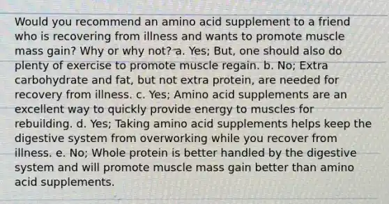 Would you recommend an amino acid supplement to a friend who is recovering from illness and wants to promote muscle mass gain? Why or why not? a. Yes; But, one should also do plenty of exercise to promote muscle regain. b. No; Extra carbohydrate and fat, but not extra protein, are needed for recovery from illness. c. Yes; Amino acid supplements are an excellent way to quickly provide energy to muscles for rebuilding. d. Yes; Taking amino acid supplements helps keep the digestive system from overworking while you recover from illness. e. No; Whole protein is better handled by the digestive system and will promote muscle mass gain better than amino acid supplements.