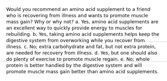 Would you recommend an amino acid supplement to a friend who is recovering from illness and wants to promote muscle mass gain? Why or why not? a. Yes, amino acid supplements are an excellent way to quickly provide energy to muscles for rebuilding. b. Yes, taking amino acid supplements helps keep the digestive system from overworking while you recover from illness. c. No; extra carbohydrate and fat, but not extra protein, are needed for recovery from illness. d. Yes, but one should also do plenty of exercise to promote muscle regain. e. No; whole protein is better handled by the digestive system and will promote muscle mass gain better than amino acid supplements.