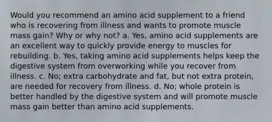 Would you recommend an amino acid supplement to a friend who is recovering from illness and wants to promote muscle mass gain? Why or why not? a. Yes, amino acid supplements are an excellent way to quickly provide energy to muscles for rebuilding. b. Yes, taking amino acid supplements helps keep the digestive system from overworking while you recover from illness. c. No; extra carbohydrate and fat, but not extra protein, are needed for recovery from illness. d. No; whole protein is better handled by the digestive system and will promote muscle mass gain better than amino acid supplements.