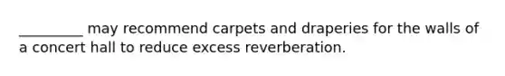 _________ may recommend carpets and draperies for the walls of a concert hall to reduce excess reverberation.