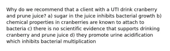 Why do we recommend that a client with a UTI drink cranberry and prune juice? a) sugar in the juice inhibits bacterial growth b) chemical properties in cranberries are known to attach to bacteria c) there is no scientific evidence that supports drinking cranberry and prune juice d) they promote urine acidification which inhibits bacterial multiplication