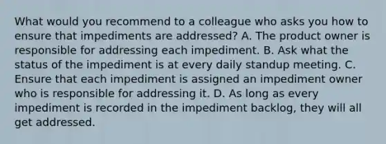 What would you recommend to a colleague who asks you how to ensure that impediments are addressed? A. The product owner is responsible for addressing each impediment. B. Ask what the status of the impediment is at every daily standup meeting. C. Ensure that each impediment is assigned an impediment owner who is responsible for addressing it. D. As long as every impediment is recorded in the impediment backlog, they will all get addressed.