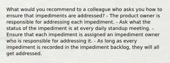 What would you recommend to a colleague who asks you how to ensure that impediments are addressed? - The product owner is responsible for addressing each impediment. - Ask what the status of the impediment is at every daily standup meeting. - Ensure that each impediment is assigned an impediment owner who is responsible for addressing it. - As long as every impediment is recorded in the impediment backlog, they will all get addressed.