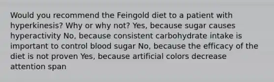 Would you recommend the Feingold diet to a patient with hyperkinesis? Why or why not? Yes, because sugar causes hyperactivity No, because consistent carbohydrate intake is important to control blood sugar No, because the efficacy of the diet is not proven Yes, because artificial colors decrease attention span