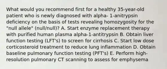 What would you recommend first for a healthy 35-year-old patient who is newly diagnosed with alpha- 1-anitrypsin deficiency on the basis of tests revealing homozygosity for the "null allele" (null/null)? A. Start enzyme replacement therapy with purified human plasma alpha-1-antitrypsin B. Obtain liver function testing (LFT's) to screen for cirrhosis C. Start low dose corticosteroid treatment to reduce lung inflammation D. Obtain baseline pulmonary function testing (PFT's) E. Perform high-resolution pulmonary CT scanning to assess for emphysema