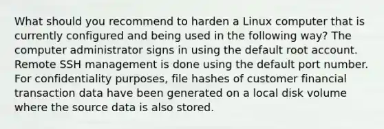 What should you recommend to harden a Linux computer that is currently configured and being used in the following way? The computer administrator signs in using the default root account. Remote SSH management is done using the default port number. For confidentiality purposes, file hashes of customer financial transaction data have been generated on a local disk volume where the source data is also stored.