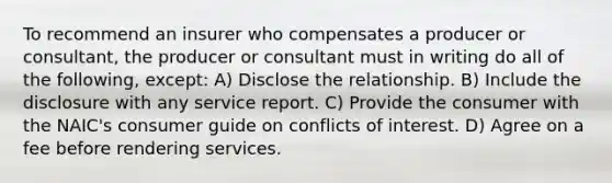 To recommend an insurer who compensates a producer or consultant, the producer or consultant must in writing do all of the following, except: A) Disclose the relationship. B) Include the disclosure with any service report. C) Provide the consumer with the NAIC's consumer guide on conflicts of interest. D) Agree on a fee before rendering services.